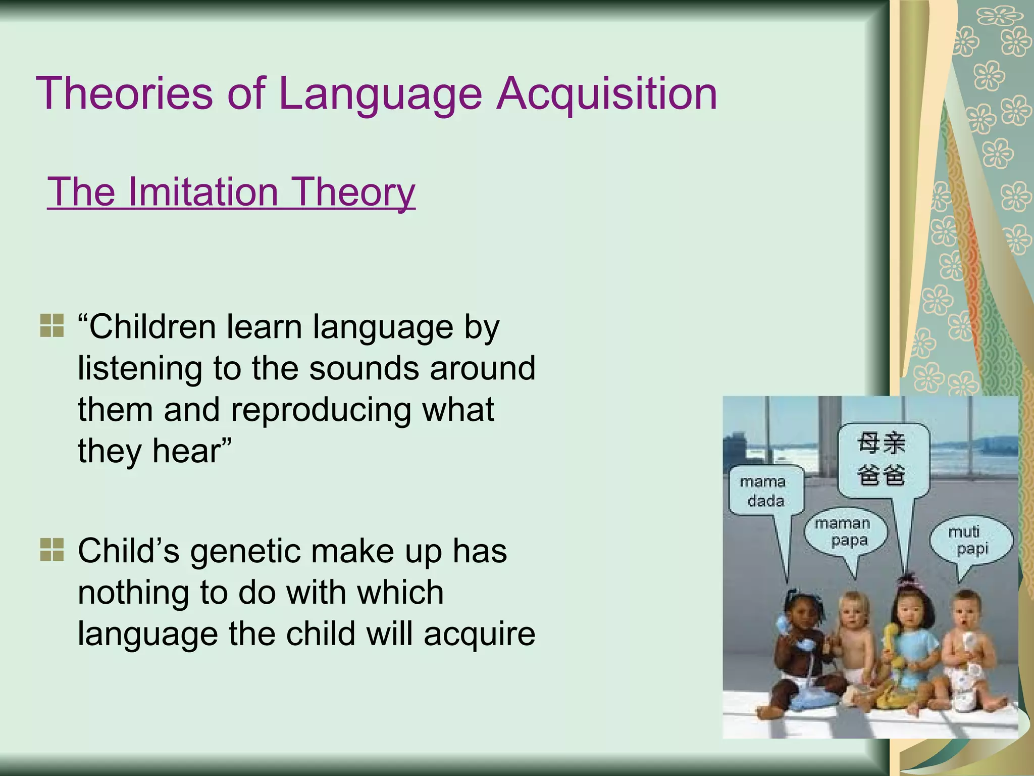 Theories of Language Acquisition “ Children learn language by listening to the sounds around them and reproducing what they hear” Child’s genetic make up has nothing to do with which language the child will acquire The Imitation Theory 