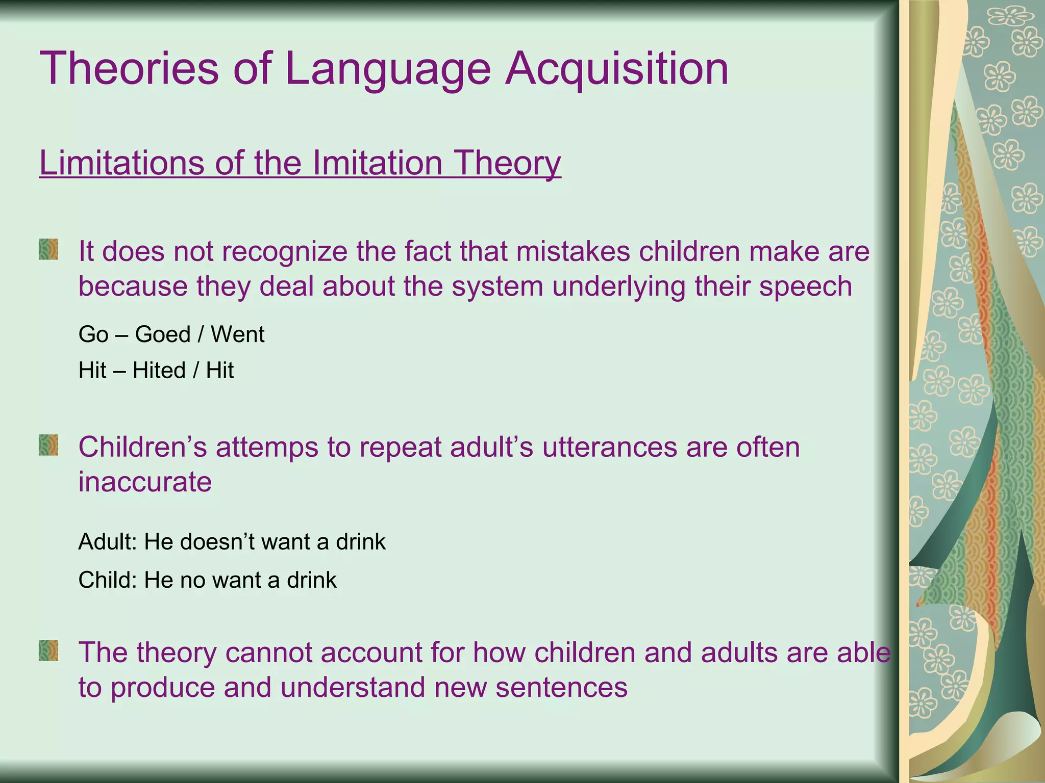 Theories of Language Acquisition Limitations of the Imitation Theory   It does not recognize the fact that mistakes children make are because they deal about the system underlying their speech Go – Goed / Went Hit – Hited / Hit Children’s attemps to repeat adult’s utterances are often inaccurate Adult: He doesn’t want a drink Child: He no want a drink The theory cannot account for how children and adults are able to produce and understand new sentences 