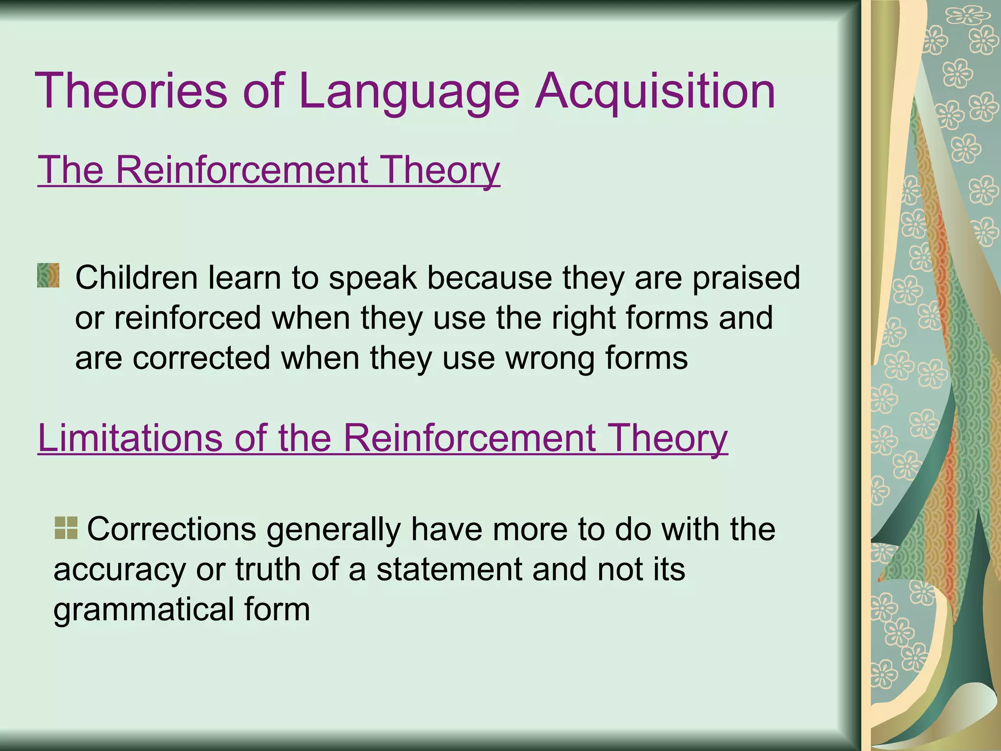Theories of Language Acquisition The Reinforcement Theory Children learn to speak because they are praised or reinforced when they use the right forms and are corrected when they use wrong forms Limitations of the Reinforcement Theory Corrections generally have more to do with the accuracy or truth of a statement and not its grammatical form 