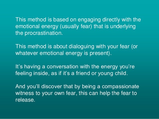 This method is based on engaging directly with the
emotional energy (usually fear) that is underlying
the procrastination.
This method is about dialoguing with your fear (or
whatever emotional energy is present).
It’s having a conversation with the energy you’re
feeling inside, as if it’s a friend or young child.
And you’ll discover that by being a compassionate
witness to your own fear, this can help the fear to
release.
 