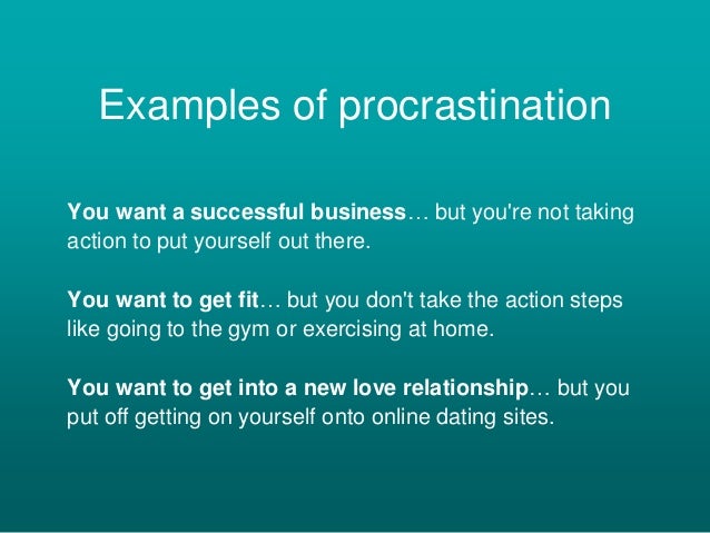 Examples of procrastination
You want a successful business… but you're not taking
action to put yourself out there.
You want to get fit… but you don't take the action steps
like going to the gym or exercising at home.
You want to get into a new love relationship… but you
put off getting on yourself onto online dating sites.
 