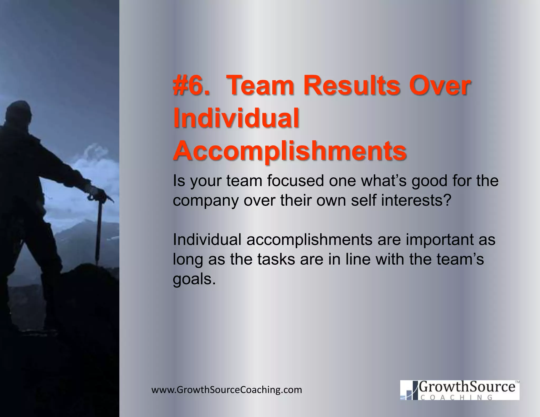 www.GrowthSourceCoaching.com
#6. Team Results Over
Individual
Accomplishments
Is your team focused one what’s good for the
company over their own self interests?
Individual accomplishments are important as
long as the tasks are in line with the team’s
goals.
 