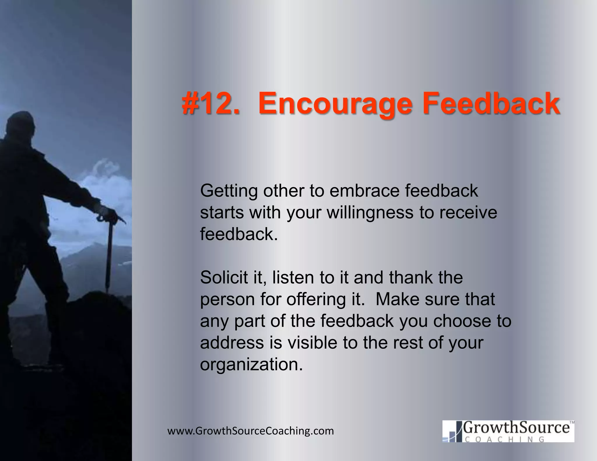 www.GrowthSourceCoaching.com
#12. Encourage Feedback
Getting other to embrace feedback
starts with your willingness to receive
feedback.
Solicit it, listen to it and thank the
person for offering it. Make sure that
any part of the feedback you choose to
address is visible to the rest of your
organization.
 