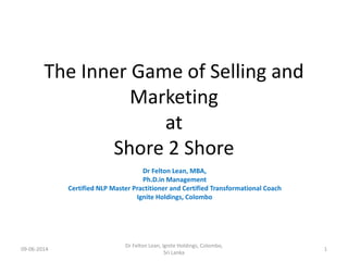 The Inner Game of Selling and
Marketing
at
Shore 2 Shore
Dr Felton Lean, MBA,
Ph.D.in Management
Certified NLP Master Practitioner and Certified Transformational Coach
Ignite Holdings, Colombo
09-06-2014
Dr Felton Lean, Ignite Holdings, Colombo,
Sri Lanka
1
 