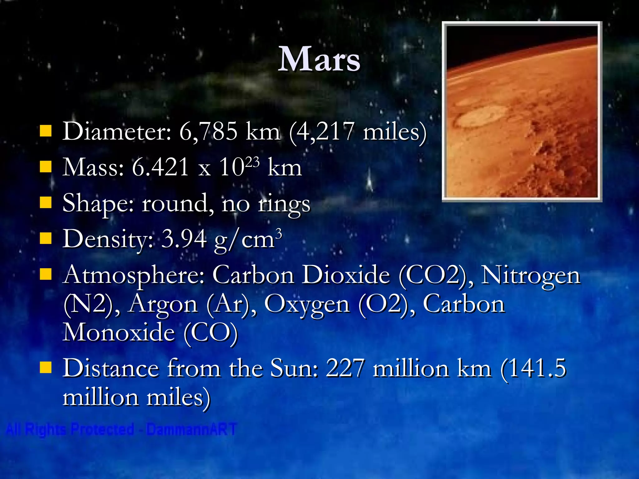 Mars Diameter: 6,785 km (4,217 miles)  Mass: 6.421 x 10 23  km Shape: round, no rings Density: 3.94 g/cm 3 Atmosphere: Carbon Dioxide (CO2), Nitrogen (N2), Argon (Ar), Oxygen (O2), Carbon Monoxide (CO) Distance from the Sun: 227 million km (141.5 million miles) 