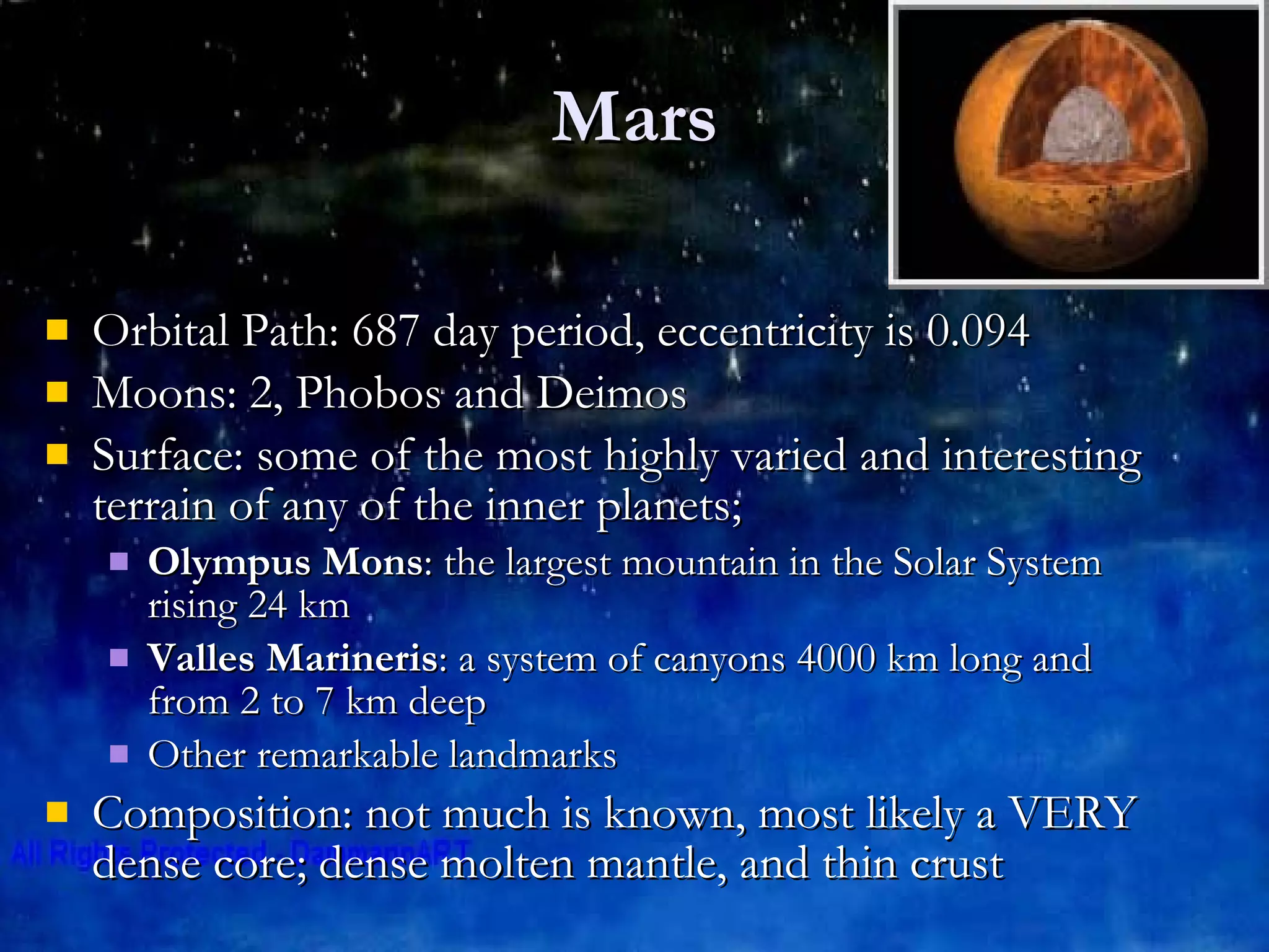 Mars Orbital Path: 687 day period, eccentricity is 0.094 Moons: 2, Phobos and Deimos Surface: some of the most highly varied and interesting terrain of any of the inner planets;  Olympus Mons : the largest mountain in the Solar System rising 24 km  Valles Marineris : a system of canyons 4000 km long and from 2 to 7 km deep  Other remarkable landmarks Composition: not much is known, most likely a VERY dense core; dense molten mantle, and thin crust 