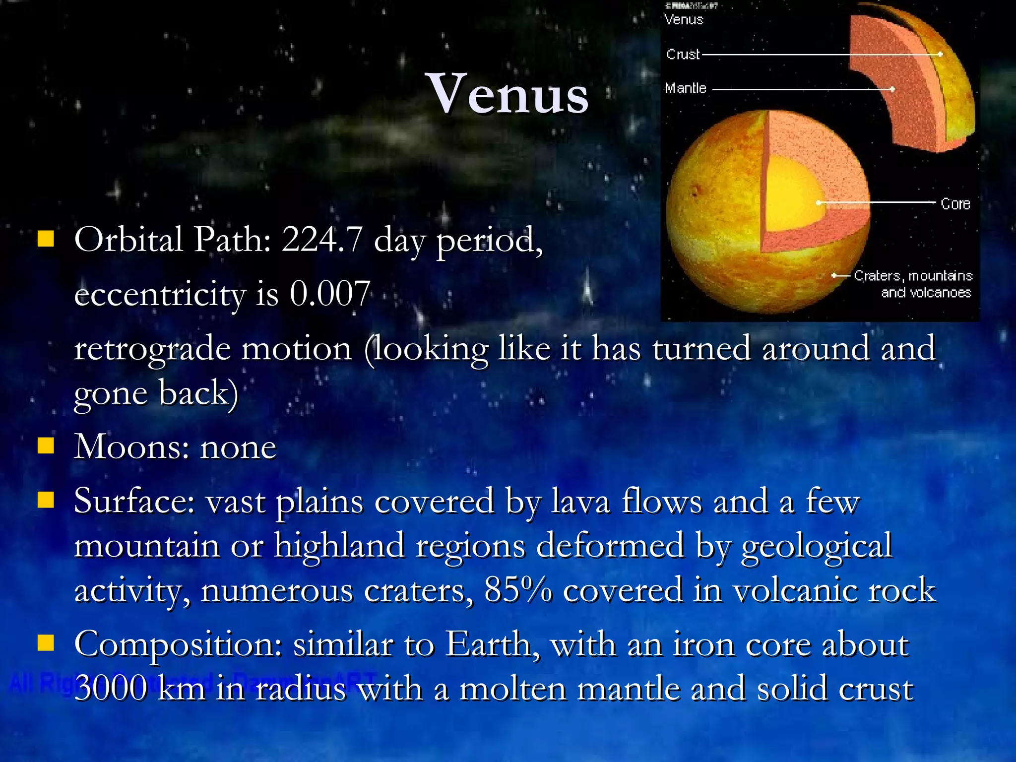 Venus Orbital Path: 224.7 day period,  eccentricity is 0.007 retrograde motion (looking like it has turned around and gone back) Moons: none Surface: vast plains covered by lava flows and a few mountain or highland regions deformed by geological activity, numerous craters, 85% covered in volcanic rock Composition: similar to Earth, with an iron core about 3000 km in radius with a molten mantle and solid crust 