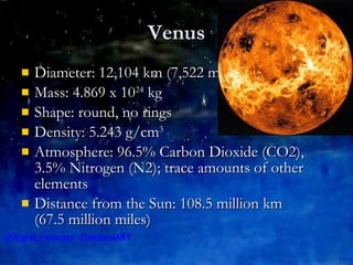 Venus Diameter: 12,104 km (7,522 miles)  Mass: 4.869 x 10 24  kg  Shape: round, no rings Density: 5.243 g/cm 3 Atmosphere: 96.5% Carbon Dioxide (CO2), 3.5% Nitrogen (N2); trace amounts of other elements Distance from the Sun: 108.5 million km  (67.5 million miles)  
