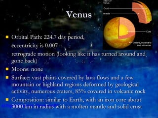 Venus Orbital Path: 224.7 day period,  eccentricity is 0.007 retrograde motion (looking like it has turned around and gone back) Moons: none Surface: vast plains covered by lava flows and a few mountain or highland regions deformed by geological activity, numerous craters, 85% covered in volcanic rock Composition: similar to Earth, with an iron core about 3000 km in radius with a molten mantle and solid crust 