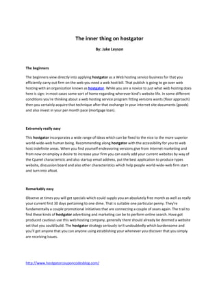 The inner thing on hostgator
                                            By: Jake Leyson



The beginners

The beginners view directly into applying hostgator as a Web hosting service business for that you
efficiently carry out firm on the web you need a web host bill. That publish is going to go over web
hosting with an organization known as hostgator. While you are a novice to just what web hosting does
here is sign: in most cases some sort of home regarding wherever kind’s website life. In some different
conditions you're thinking about a web hosting service program fitting versions wants (floor approach)
then you certainly acquire that technique after that exchange in your internet site documents (goods)
and also invest in your per month pace (mortgage loan).



Extremely really easy

This hostgator incorporates a wide range of ideas which can be fixed to the nice to the more superior
world-wide-web human being. Recommending along hostgator with the accessibility for you to web
host indefinite areas. When you find yourself endeavoring versions give from Internet marketing and
from now on employ a desire to increase your firm you can easily add your current websites by way of
the Cpanel characteristic and also startup email address, put the best application to produce types
website, discussion board and also other characteristics which help people world-wide-web firm start
and turn into afloat.



Remarkably easy

Observe at times you will get specials which could supply you an absolutely free month as well as really
your current first 30 days pertaining to one dime. That is suitable one particular penny. They're
fundamentally a couple promotional initiatives that are connecting a couple of years again. The trail to
find these kinds of hostgator advertising and marketing can be to perform online search. Have got
produced cautious use this web hosting company, generally there should already be deemed a website
set that you could build. The hostgator strategy seriously isn't undoubtedly which burdensome and
you'll get anyone that you can anyone using establishing your whenever you discover that you simply
are receiving issues.




http://www.hostgatorcouponcodesblog.com/
 