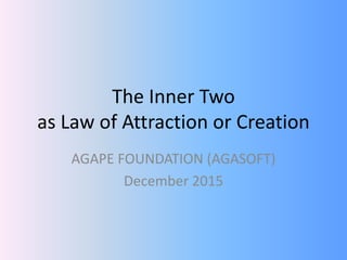 The Inner Two
as Law of Attraction or Creation
AGAPE FOUNDATION (AGASOFT)
December 2015
 