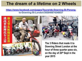 https://www.facebook.com/pages/Touraride-Downing-St-Penang-
to-Downing-St-London/392640874248837
The dream of a lifetime on 2 Wheels
The 3 Riders that made it to
Downing Street London at the
hour of three quarter pass six,
on the day of 20th Sept in the
year 2015
 