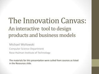 The Innovation Canvas:
An interactive tool to design
products and business models
Michael Wollowski
Computer Science Department
Rose-Hulman Institute of Technology
The materials for this presentation were culled from sources as listed
in the Resources slide.
 