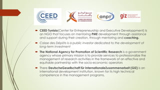  CEED Tunisia(Center for Entrepreneurship and Executive Developpment) Is
an NGO that focuses on mentoring PME development through assistance
and support during their creation, through mentoring and coaching.
 Caisse des Dépôts is a public investor dedicated to the development of
long-term investment
 The National Agency for Promotion of Scientific Research is a government
agency whose primary mission is to provide services to professionalize the
management of research activities in the framework of an effective and
equitable partnership with the socio-economic operators
 There DeutscheGesellschaft für InternationaleZusammenarbeit (GIZ) is an
international development institution, known for its high technical
competence in the management programs,
 