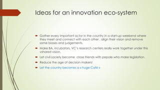 Ideas for an innovation eco-system
 Gather every important actor in the country in a start-up weekend where
they meet and connect with each other , align their vision and remove
some biases and judgements.
 Make BA, incubators, VC’s research centers really work together under this
vshared vision.
 Let civil society become close friends with pepole who make legislation.
 Reduce the age of decision makers!
 Let the country becomes a « huge Café »
 