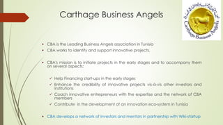 Carthage Business Angels
 CBA is the Leading Business Angels association in Tunisia
 CBA works to identify and support innovative projects.
 CBA's mission is to initiate projects in the early stages and to accompany them
on several aspects:
 Help Financing start-ups in the early stages
 Enhance the credibility of innovative projects vis-à-vis other investors and
institutions
 Coach innovative entrepreneurs with the expertise and the network of CBA
members
 Contribute in the development of an innovation eco-system in Tunisia
 CBA develops a network of investors and mentors in partnership with Wiki-startup
 