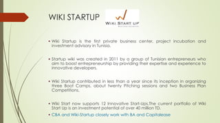 WIKI STARTUP
 Wiki Startup is the first private business center, project incubation and
investment advisory in Tunisia.
 Startup wiki was created in 2011 by a group of Tunisian entrepreneurs who
aim to boost entrepreneurship by providing their expertise and experience to
innovative developers.
 Wiki Startup contributed in less than a year since its inception in organizing
three Boot Camps, about twenty Pitching sessions and two Business Plan
Competitions.
 Wiki Start now supports 12 Innovative Start-Ups,The current portfolio of Wiki
Start Up is an investment potential of over 40 million TD.
 CBA and Wiki-Startup closely work with BA and Capitalease
 