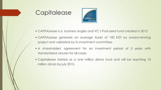 Capitalease
 CAPITALease is a business angles and VC’s Pool seed fund created in 2012
 CAPITALease generate an average ticket of 100 KDT by award-winning
project and validated by its investment committee.
 A shareholders' agreement for an investment period of 3 years with
standardized clauses for all cases
 Capitalease started as a one million dianrs fund and will be reaching 10
million dinars by july 2015.
 