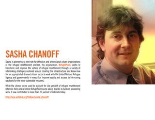 Sasha Chanoff
Sasha is pioneering a new role for effective and professional citizen organizations
in the refugee resettlement process. His organization, RefugePoint, works to
transform and improve the sphere of refugee resettlement through a variety of
interlinking strategies centered around creating the infrastructure and know-how
for an appropriately trained citizen sector to work with the United Nations Refugee
Agency and governments in ways that improve equity and access to life-saving
solutions for the most vulnerable refugees.
While the citizen sector used to account for one percent of refugee resettlement
referrals from Africa before RefugePoint came along, thanks to Sasha’s pioneering
work, it now contributes to more than 25 percent of referrals today.
http://usa.ashoka.org/fellow/sasha-chanoff
 