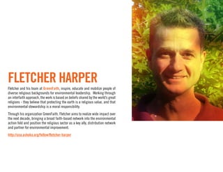 Fletcher Harper
Fletcher and his team at GreenFaith, inspire, educate and mobilize people of
diverse religious backgrounds for environmental leadership. Working through
an interfaith approach, the work is based on beliefs shared by the world’s great
religions - they believe that protecting the earth is a religious value, and that
environmental stewardship is a moral responsibility.
Through his organization GreenFaith, Fletcher aims to realize wide impact over
the next decade, bringing a broad faith-based network into the environmental
action fold and position the religious sector as a key ally, distribution network
and partner for environmental improvement.
http://usa.ashoka.org/fellow/fletcher-harper
 