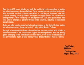 Over the last 30 years, Ashoka has built the world’s largest association of leading
social entrepreneurs: Ashoka Fellows. These innovators are practical visionaries
who introduce and fully commit themselves to realizing an important, new idea
to solve pressing social problems and open new opportunities for citizens to be
changemakers. With creativity and entrepreneurial skill, they push ahead their
idea until it changes a pattern through wide adoption, resulting in significant
social impact.
Today, we offer you the opportunity to catalyze some of the United States’ leading
social entrepreneurs through a fund of 7 fully vetted Ashoka Fellows.
Through a tax-deductible financial contribution, you can partner with Ashoka to
shape the future of the country and support the entrepreneurs who are leading
game-changing social innovations in many fields, from health to education and
the environment. 100% of your money will go directly to these Ashoka Fellows.



                                                                                · Fund Total:
                                                                                $600,000
                                                                                · Closing date:
                                                                                August 31st, 2012
 