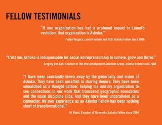 FELLOW TESTIMONIALS
                     “If one organization has had a profound impact in Lumni’s
                     evolution, that organization is Ashoka.”
                                        Felipe Vergara, Lumni Founder and CEO, Ashoka Fellow since 2006




“Trust me, Ashoka is indispensable for social entrepreneurship to survive, grow and thrive.”
                       Gregory Van Kirk, Founder of The New Development Solutions Group, Ashoka Fellow since 2008


          “I have been constantly blown away by the generosity and vision of
          Ashoka. They have been unselfish in sharing donors. They have been
          unmatched as a thought partner, helping me and my organization to
          see connections in our work that transcend geographic boundaries
          and the usual discipline silos. And they have been unparalleled as a
          connector. My own experience as an Ashoka Fellow has been nothing
          short of transformational.”
                                           Jill Vialet, Founder of Playworks, Ashoka Fellow since 2004
 