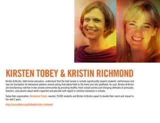 Kirsten Tobey & Kristin Richmond
Kirsten & Kristin, both former educators, understand that the food served in schools significantly impacts students’ performance and
lays the foundation for behavioral patterns around eating that extend both to the home and into adulthood. As such, Kirsten & Kristin
are transforming nutrition in low-income communities by providing healthy, fresh school lunches and changing attitudes of principals,
teachers, and parents about what’s expected and possible with regard to nutrition standards in schools.
Today their organization, Revolution Foods, reaches 70,000 students and Kirsten & Kristin expect to double their reach and impact in
the next 2 years.
http://usa.ashoka.org/fellow/kristin-richmond
 