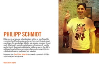 Philipp Schmidt
Philipp has set out to change not what we learn, but how we learn. Through his
organization, Peer 2 Peer University, peer learners from around the world connect
around topics they care about and skills they wish to master, harnessing the vast
wealth of high-quality, openly-licensed education materials currently available
over the internet. Students act as both teacher and learner, and are thus able to
collaborate throughout the course development process, beginning with design,
and extending through co-teaching and peer evaluation.
In two years time, Peer 2 Peer University has grown to a community of 1,000+
and is on the path for major scale.


https://p2pu.org/en
 
