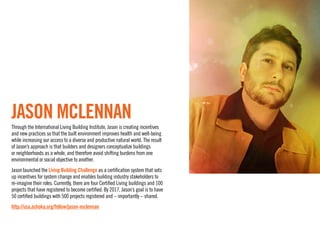 Jason McLennan
Through the International Living Building Institute, Jason is creating incentives
and new practices so that the built environment improves health and well-being
while increasing our access to a diverse and productive natural world. The result
of Jason’s approach is that builders and designers conceptualize buildings
or neighborhoods as a whole, and therefore avoid shifting burdens from one
environmental or social objective to another. 
Jason launched the Living Building Challenge as a certification system that sets
up incentives for system change and enables building industry stakeholders to
re-imagine their roles. Currently, there are four Certified Living buildings and 100
projects that have registered to become certified. By 2017, Jason’s goal is to have
50 certified buildings with 500 projects registered and – importantly – shared.
http://usa.ashoka.org/fellow/jason-mclennan
 