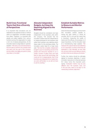Parameter Question Recommendation Rationale
Dedicated
Center
Innovation Center or
Innovation Team?
 A dedicated innovation center(s ) - Dedicated centers enable sharper focus, greater
freedom and stronger ecosystem collaboration
Number of
Centers
One center or a
network of centers?
 A network of centers is preferable
over a single center
- A network of centers allows the parent company
to harness synergies across sectors, markets and
capabilities
Location In a tech hub, or
close to business
and customers?
 Companies should set up a
network of centers to address all
(or most) of these aspects
- Proximity to tech, business and customers - each
has its own importance. AT&T, for instance, has
set up its “Foundries” in Silicon Valley and Israel
to leverage the tech ecosystem, and in Plano and
Atlanta to be close to business and customers
- Availability of niche skills is another criterion. For
an example, New York and Boston have emerged
as Big Data hotspots, while Israel is a frontrunner
when it comes to cybersecurity
Governance
Model
What reporting
structure is most
effective?
 Could be centralized,
decentralized or autonomous
 Key is to involve diverse set of
senior stakeholders
- A centralized model enables closer coordination
between the centers; a decentralized model
offers the practical convenience of working with
the relevant BU; while an autonomous model
provides the freedom that is often indispensable
for success
- Having senior stakeholders from multiple
functions ensures that the innovation center has
strong, organization-wide support and backing
Funding
Mechanism
Which funding
mechanism is most
desirable?
 Funded by corporate
headquarters, not by individual
executive sponsors
- Having direct corporate funding ensures both
a greater amount of funds, and a promise of
continued support even in the absence of
immediate, short-term results
Source: Capgemini Consulting and Altimeter Analysis
Innovation Center Checklist
15
 