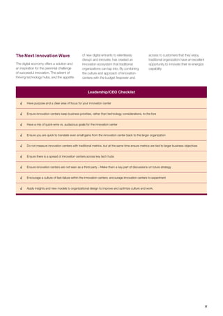 17
Research Methodology
For the purposes of this research, we considered a company to have an innovation center only if at least one of its centers
was located in the following tech hubs:
o Silicon Valley, Tel Aviv, Los Angeles, Seattle, New York City, Boston, London, Toronto, Vancouver, Chicago, Paris, Sydney,
Sao Paulo, Moscow, Berlin, Waterloo (Canada), Singapore, Melbourne, Bangalore and Santiago (list based on a study of
global tech ecosystems conducted by Telefonica and the Startup Genome in 2012 Telefonica Innovation Hub, “Startup
Ecosystem Report”, 2012)
• We adopted a comprehensive research methodology leveraging both primary and secondary approaches:
o Focus interviews with executives from leading organizations, overseeing innovation related activities. Representing diverse
industry sectors, all of these are large organizations with most having revenues greater than US$5bn. (see below for list of
executives who agreed to be named)
o Web-based research of the largest 200 companies by revenue based on the Bloomberg list. We covered the following
sectors — Automotive, Financial Services, Consumer Products & Retail, Manufacturing and Telecom, and picked the forty
largest companies by revenue within each sector. In all, 309 innovation centers were analyzed.
The research explored innovation centers along multiple dimensions :
• Mission behind the centers (e.g. increase innovation output, form relationships with ecosystem partners)
• Focus areas for the centers (e.g. mobility, Internet of Things, Big Data)
• Collaborative relationships forged (e.g. with large companies, startups, universities)
• Governance models adopted (e.g. centralized, decentralized, autonomous)
• Challenges faced
• Results delivered
Acknowledgements
We would like to thank the numerous executives who graciously spared their time for this research. In particular, we would like to thank:
Ruth Yomtoubian, AT&T; Bridget Dolan, Sephora; Mark Brodeur, Nestlé; Kevin McKenzie, Westﬁeld; Georges Nahon, Orange;
Bao Nguyen, Walmart; Debbie Brackeen, Citi; Karin Weining, DuPont; Ed McLaughlin, MasterCard.
1
HBR, “Making Sense of Digital Disruption”, May 2015
2
Wall Street Journal, “The Billion Dollar Startup Club”, February 2015
3
Lithium, “Corporate America Under Pressure From Consumers’ Rising Expectations”, June 2015
4
Nielsen, “HOW TO FLIP 85% MISSES TO 85% HITS: LESSONS FROM THE NIELSEN BREAKTHROUGH INNOVATION PROJECT”, June 2014
5
Forbes, “Why U.S. Firms Are Dying: Failure To Innovate”, February 2015
6
Oracle, “Understanding the Best Approaches and Tools to Manage the Complexity of Innovation”, 2013
7
Capgemini Consulting Interview
8
Fast Company, “Walmart’s Evolution from Big Box Giant to E-Commerce Innovator”, November 2012
9
Capgemini Consulting, “Walmart: Where Digital Meets Physical”, July 2015
 
