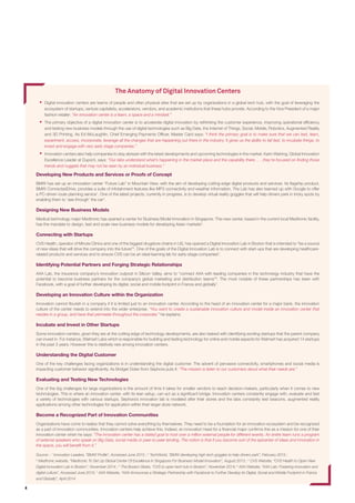 4
The Anatomy of Innovation Centers
 Digital innovation centers are teams of people and often physical sites that are set up by organizations in a global tech hub, with the goal of leveraging
the ecosystem of startups, venture capitalists, accelerators, vendors, and academic institutions that these hubs provide. According to the Vice
President of a major fashion retailer: “An innovation center is a team, a space and a mindset.”
 The primary objective of a digital innovation center is to accelerate digital innovation by rethinking the customer experience, improving operational
efﬁciency and testing new business models through the use of digital technologies such as Big Data, the Internet of Things, Social Media, Mobile,
Robotics, Augmented Reality and 3D Printing. As Ed McLaughlin, Chief Emerging Payments Ofﬁcer, MasterCard says: “I think the primary goal is to
make sure that we can test, learn, experiment, access, incorporate, leverage all the changes that are happening out there in the industry. It gives us
the ability to fail fast, to incubate things, to invest and engage with very early stage companies.”
 Innovation centers also help companies to stay abreast with the latest developments and upcoming technologies in the market. Karin Weining,
Global Innovation Excellence Leader at Dupont, says: “Our Innovation Center Leaders understand what’s happening in the local marketplace and the
capabilities there...they’re focused on ﬁnding the trends and cross-business ideas that may not be captured by an individual business.”
Developing New Products and Services or Proofs of Concept
BMW has set up an innovation center “Future Lab” in Mountain View, with the aim of developing cutting-edge digital products and
services. Its ﬂagship product, BMW ConnectedDrive, provides a suite of infotainment features such as MP3 connectivity and weather
information. One of the latest projects, currently in progress, is to develop virtual reality goggles that will help drivers park in tricky spots
by enabling them to ‘see through’ the car1
.
Designing New Business Models
Medical technology major Medtronic has opened a center for Business Model Innovation in Singapore. This new center, based in the
current local Medtronic facility, has the mandate to design, test and scale new business models for developing Asian markets2
.
Connecting with Startups
CVS Health, operator of Minute Clinics and one of the biggest drugstore chains in US, has opened a Digital Innovation Lab in Boston
that is intended to “be a source of new ideas that will drive the company into the future”3
. One of the goals of the Digital Innovation Lab
is to connect with startups that are developing healthcare-related products and services and to ensure CVS can be an ideal learning lab
for early-stage companies4
.
Identifying Potential Partners and Forging Strategic Relationships
AXA Lab, the insurance company’s innovation outpost in Silicon Valley, aims to “connect AXA with leading companies in the technology
industry that have the potential to become business partners for the company’s global marketing and distribution teams”5
. The most
notable of these partnerships has been with Facebook, with a goal of further developing its digital, social and mobile footprint in France
and globally6
.
Developing an Innovation Culture within the Organization
Innovation cannot ﬂourish in a company if it is limited just to an innovation center. According to the head of an innovation center for a major
bank, the innovation culture of the center needs to extend into the wider enterprise. “You want to create a sustainable innovation culture
and model inside an innovation center that resides in a group, and have that permeate throughout corporate,” he explains.
Incubate and Invest in Startups
Some innovation centers, given they are at the cutting edge of technology developments, are also tasked with identifying exciting startups
that the parent company can invest in. For instance, Walmart Labs which is responsible for building and testing technology for online
and mobile aspects for Walmart has acquired 14 startups in the past 3 years. However this is relatively rare among innovation centers.
Understanding the Digital Customer
One of the key challenges facing organizations is in understanding the digital customer. The advent of pervasive connectivity, smartphones
and social media is impacting customer behavior signiﬁcantly. As the innovation lead at a major retailer puts it: “The mission is listen to
our customers about what their needs are.”
Evaluating and Testing New Technologies
One of the big challenges for large organizations is the amount of time it takes for smaller vendors to reach decision-makers, particularly
when it comes to new technologies. This is where an innovation center, with its lean setup, can act as a bridge. Innovation centers
constantly engage with, evaluate and test a variety of technologies with various startups. Sephora’s innovation lab is modeled after their
stores and the labs constantly test beacons, augmented reality applications among other technologies for application within their larger
store network.
Become a Recognized Part of Innovation Communities
Organizations have come to realize that they cannot solve everything by themselves. They need to be a foundation for an innovation
ecosystem and be recognized as a part of innovation communities. Innovation centers help achieve this. Indeed, an innovation head
for a ﬁnancial major conﬁrms this as a mission for one of their innovation center when he says: “The innovation center has a stated goal
to host over a million external people for different events. An entire team runs a program of external speakers who speak on Big Data,
social media or peer-to-peer lending. The notion is that if you become sort of the epicenter of ideas and innovation in the space, you will
beneﬁt from it.”
Source: : 1
TechWorld, “BMW developing high-tech goggles to help drivers park”, February 2015 ; 2
Medtronic website, “Medtronic To Set Up Global Center Of Excellence In
Singapore For Business Model Innovation”, August 2013 ; 3
CVS Website, “CVS Health to Open New Digital Innovation Lab in Boston”, November 2014 ; 4
The Boston Globe,
“CVS to open tech hub in Boston”, November 2014; 5
AXA Website, “AXA Lab: Fostering innovation and digital culture”, Accessed June 2015; 6
AXA Website, “AXA Announces a
Strategic Partnership with Facebook to Further Develop its Digital, Social and Mobile Footprint in France and Globally”, April 2014
 