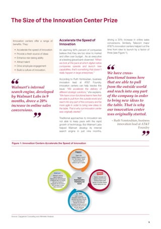 5
Figure 1: Innovation Centers Accelerate the Speed of Innovation
Source: Capgemini Consulting and Altimeter Analysis
Walmart’s internal
search engine, developed
by Walmart Labs in 9
months, drove a 20%
increase in online sales
conversions.
We have cross-
functional teams here
that are able to pull
from the outside world
and reach into any part
of the company in order
to bring new ideas to
the table. That is why
our innovation center
was originally started.
– Innovation lead at a
Telecom major
The Size of the Innovation Center Prize
Innovation centers offer a range of
beneﬁts. They:
 Accelerate the speed of innovation
 Provide a fresh source of ideas
 Enhance risk-taking ability
 Attract talent
 Drive employee engagement
 Build a culture of innovation.
Accelerate the Speed of
Innovation
An alarming 90% percent of companies
believe that they are too slow to market
and often over budget6
. As an executive
at a leading global bank observed: “When
we look at the pace at which digital-native
companies operate and launch new
capabilities, that’s something that doesn’t
really happen in large enterprises.”
According to the innovation lead at a
Telecom major, innovation centers can
help resolve this issue. “We accelerate the
delivery of different strategic solutions,”
she explains. “We have cross-functional
teams here that are able to pull from the
outside world and reach into any part of
the company and be more agile in order
to bring new ideas to the table. That is
why our innovation center was originally
started.”
Walmart Labs helped Walmart develop
its internal search engine in just nine
months, driving a 20% increase in online
sales conversions. Staples’ innovation
lab helped launch a digital wallet service
in 9 weeks - Staples’ fastest deployment
ever (see Figure 1).
Rapid
Experimentation,
Prototyping and
Launch
Zappo Labs enabled Zappos to launch its
“Ask Zappos” digital personal assistance
service in just 12 weeks
Staples’ innovation lab helped launch a digital wallet
service in 9 weeks —
Staples’ fastest deployment ever
AT&T's Foundry innovation centers have signiﬁcantly cut
the time from idea to launch. Collaboration with startups
has delivered successful solutions such as a personalized
video bill service and self-optimizing network
Walmart's search engine was developed at Walmart
Labs in 9 months with just a handful of employees —
the
tool drove a 20% increase in online sales conversions
 