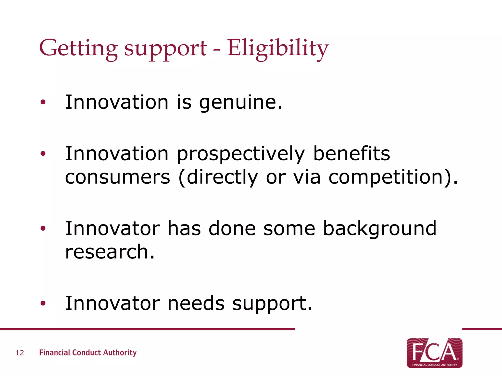 Getting support - Eligibility
• Innovation is genuine.
• Innovation prospectively benefits
consumers (directly or via competition).
• Innovator has done some background
research.
• Innovator needs support.
12
 