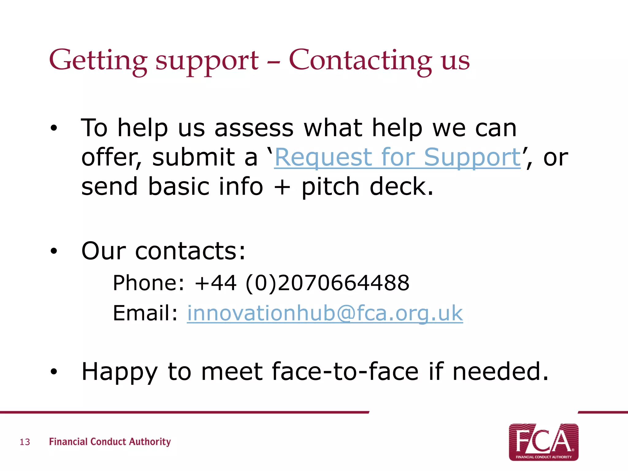 Getting support – Contacting us
• To help us assess what help we can
offer, submit a ‘Request for Support’, or
send basic info + pitch deck.
• Our contacts:
Phone: +44 (0)2070664488
Email: innovationhub@fca.org.uk
• Happy to meet face-to-face if needed.
13
 