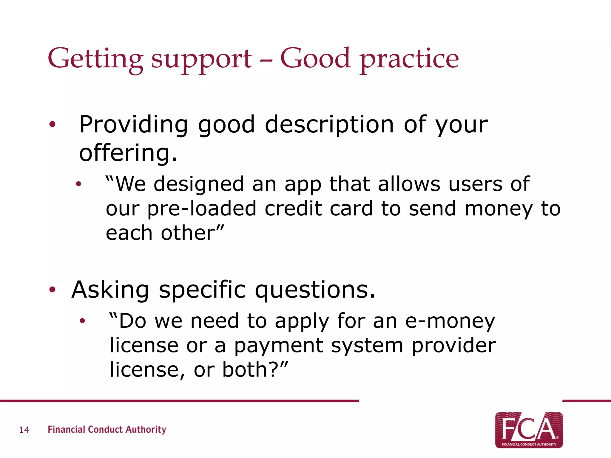 Getting support – Good practice
• Providing good description of your
offering.
• “We designed an app that allows users of
our pre-loaded credit card to send money to
each other”
• Asking specific questions.
• “Do we need to apply for an e-money
license or a payment system provider
license, or both?”
14
 