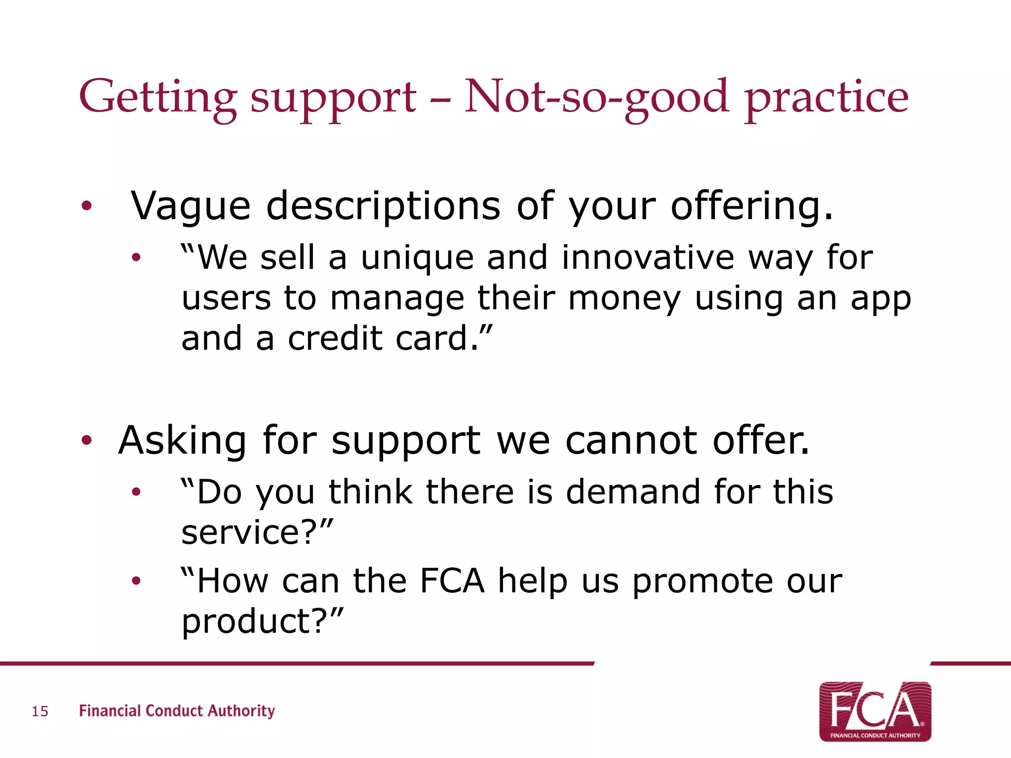 Getting support – Not-so-good practice
• Vague descriptions of your offering.
• “We sell a unique and innovative way for
users to manage their money using an app
and a credit card.”
• Asking for support we cannot offer.
• “Do you think there is demand for this
service?”
• “How can the FCA help us promote our
product?”
15
 