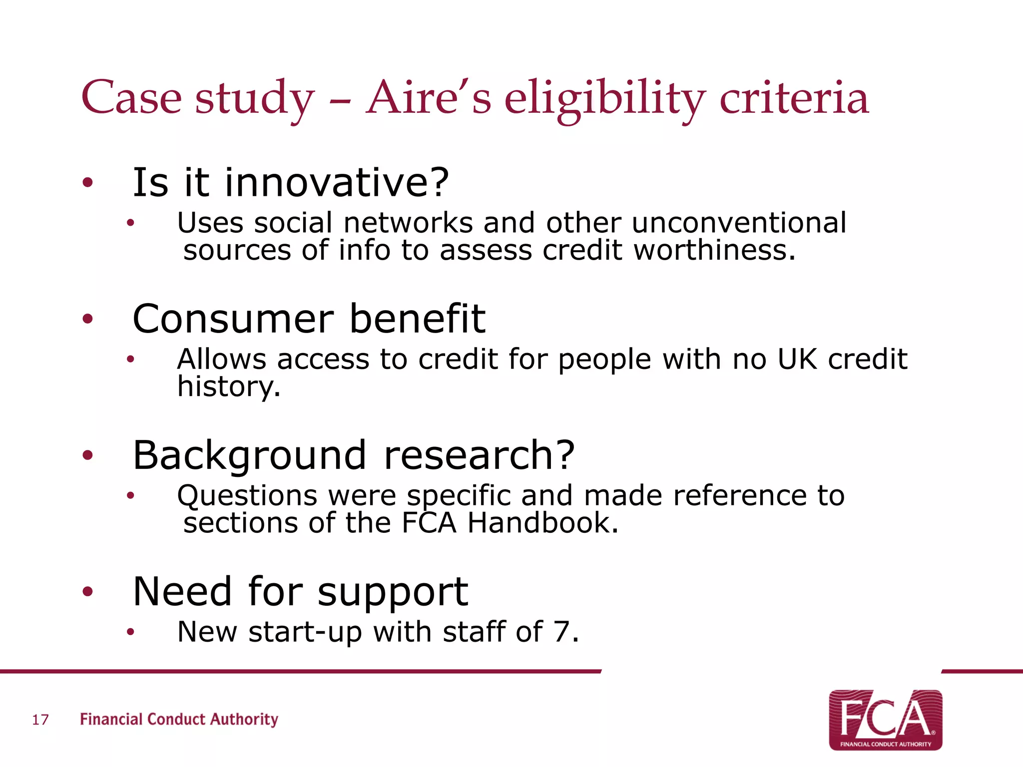 Case study – Aire’s eligibility criteria
• Is it innovative?
• Uses social networks and other unconventional
sources of info to assess credit worthiness.
• Consumer benefit
• Allows access to credit for people with no UK credit
history.
• Background research?
• Questions were specific and made reference to
sections of the FCA Handbook.
• Need for support
• New start-up with staff of 7.
17
 