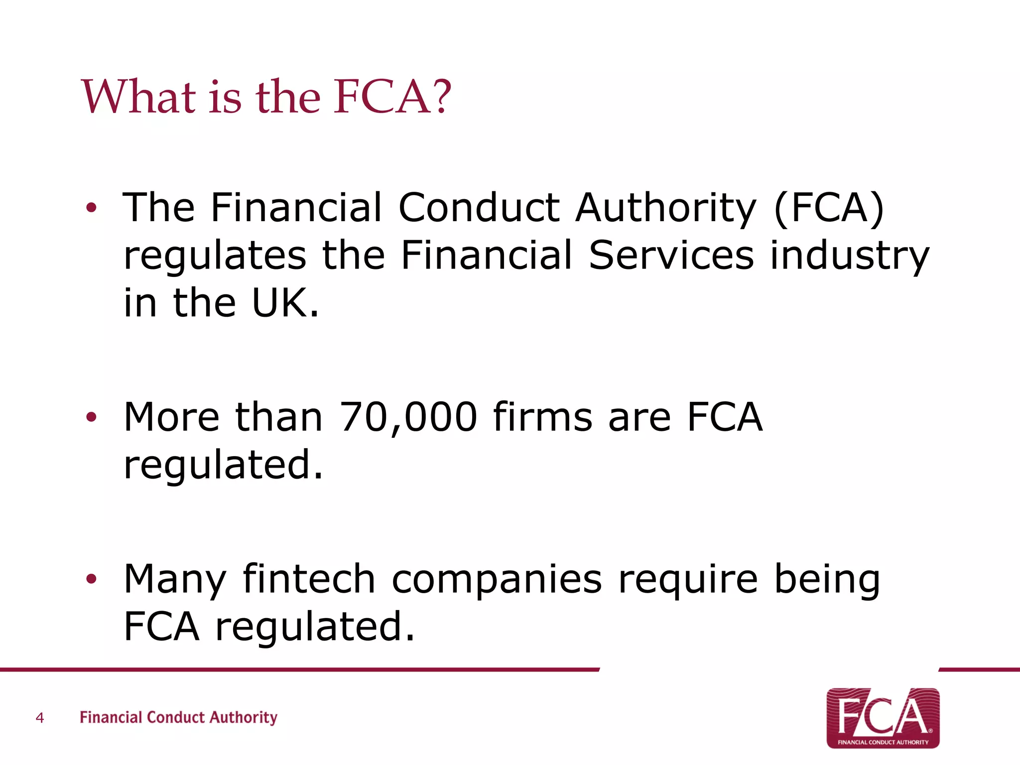 What is the FCA?
• The Financial Conduct Authority (FCA)
regulates the Financial Services industry
in the UK.
• More than 70,000 firms are FCA
regulated.
• Many fintech companies require being
FCA regulated.
4
 