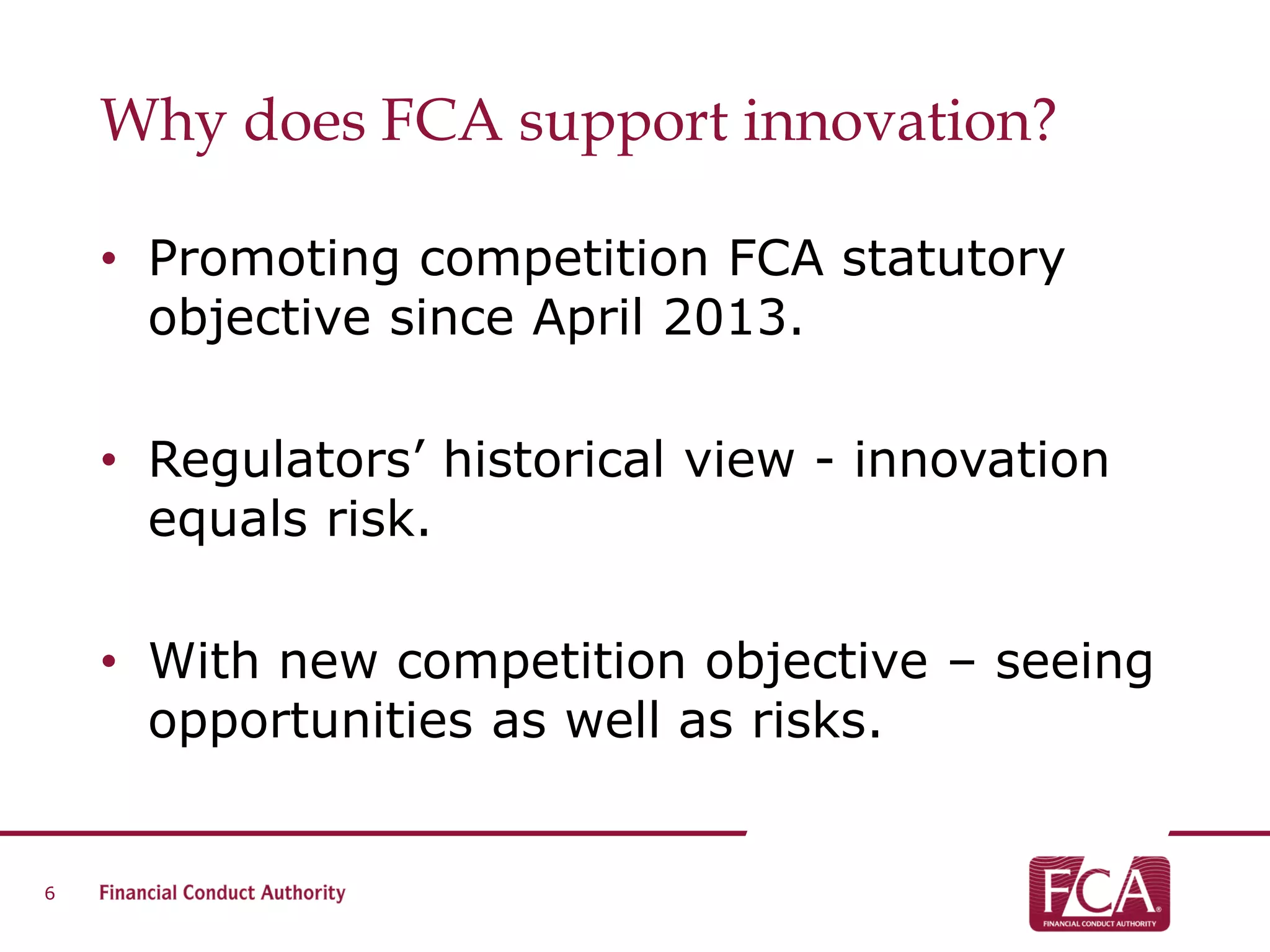 Why does FCA support innovation?
• Promoting competition FCA statutory
objective since April 2013.
• Regulators’ historical view - innovation
equals risk.
• With new competition objective – seeing
opportunities as well as risks.
6
 