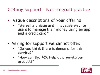 Getting support – Not-so-good practice
• Vague descriptions of your offering.
• “We sell a unique and innovative way for
users to manage their money using an app
and a credit card.”
• Asking for support we cannot offer.
• “Do you think there is demand for this
service?”
• “How can the FCA help us promote our
product?”
15
 