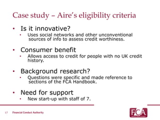 Case study – Aire’s eligibility criteria
• Is it innovative?
• Uses social networks and other unconventional
sources of info to assess credit worthiness.
• Consumer benefit
• Allows access to credit for people with no UK credit
history.
• Background research?
• Questions were specific and made reference to
sections of the FCA Handbook.
• Need for support
• New start-up with staff of 7.
17
 