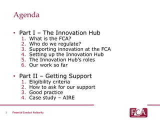 Agenda
• Part I – The Innovation Hub
1. What is the FCA?
2. Who do we regulate?
3. Supporting innovation at the FCA
4. Setting up the Innovation Hub
5. The Innovation Hub’s roles
6. Our work so far
• Part II – Getting Support
1. Eligibility criteria
2. How to ask for our support
3. Good practice
4. Case study – AIRE
2
 