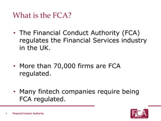 What is the FCA?
• The Financial Conduct Authority (FCA)
regulates the Financial Services industry
in the UK.
• More than 70,000 firms are FCA
regulated.
• Many fintech companies require being
FCA regulated.
4
 