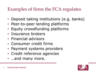 Examples of firms the FCA regulates
• Deposit taking institutions (e.g. banks)
• Peer-to-peer lending platforms
• Equity crowdfunding platforms
• Insurance brokers
• Financial advisors
• Consumer credit firms
• Payment systems providers
• Credit reference agencies
• …and many more.
5
 