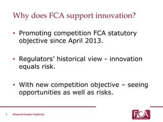 Why does FCA support innovation?
• Promoting competition FCA statutory
objective since April 2013.
• Regulators’ historical view - innovation
equals risk.
• With new competition objective – seeing
opportunities as well as risks.
6
 