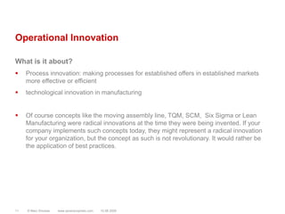 Operational InnovationWhat is it about?Process innovation: making processes for established offers in established markets more effective or efficienttechnological innovation in manufacturingOf course concepts like the moving assembly line, TQM, SCM,  Six Sigma or Lean Manufacturing were radical innovations at the time they were being invented. If your company implements such concepts today, they might represent a radical innovation for your organization, but the concept as such is not revolutionary. It would rather be the application of best practices.© Marc Sniukas         www.sevenprophets.com1110.08.2009