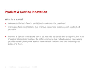 Product & Service InnovationWhat is it about?taking established offers in established markets to the next levelmaking surface modifications that improve customers' experience of established productsProduct & Service innovations can of course also be radical and disruptive...but than it‘s rather strategic innovation, the difference being that radical product innovations provide an completely new level of value to both the customer and the company producing them.© Marc Sniukas         www.sevenprophets.com1210.08.2009
