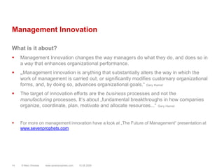 Management InnovationWhat is it about?Management Innovation changes the way managers do what they do, and does so in a way that enhances organizational performance.„Management innovation is anything that substantially alters the way in which the work of management is carried out, or significantly modifies customary organizational forms, and, by doing so, advances organizational goals.“ Gary HamelThe target of innovation efforts are the business processes and not the manufacturing processes. It‘s about „fundamental breakthroughs in how companies organize, coordinate, plan, motivate and allocate resources...“ Gary HamelFor more on management innovation have a look at „The Future of Management“ presentation at www.sevenprophets.com© Marc Sniukas         www.sevenprophets.com1410.08.2009