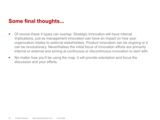 Some final thoughts...Of course these 4 types can overlap. Strategic Innovation will have internal implications, just as management innovation can have an impact on how your organization relates to external stakeholders. Product innovation can be ongoing or it can be revolutionary. Nevertheless the initial focus of innovation efforts are primarily internal or external and aiming at continuous or discontinuous innovation to start with.No matter how you‘ll be using the map, it will provide orientation and focus the discussion and your efforts.© Marc Sniukas         www.sevenprophets.com1810.08.2009